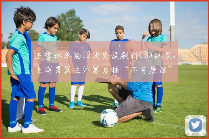 王哲林单场12次失误刷新CBA纪录,上海男篮主帅赛后称“不可原谅”