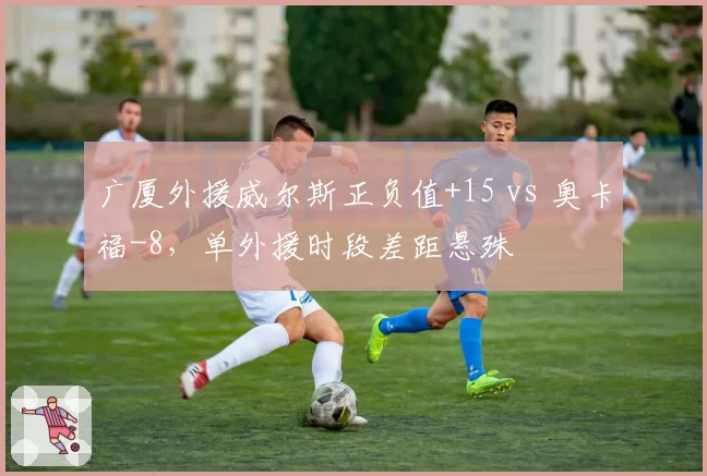 广厦外援威尔斯正负值+15 vs 奥卡福-8，单外援时段差距悬殊