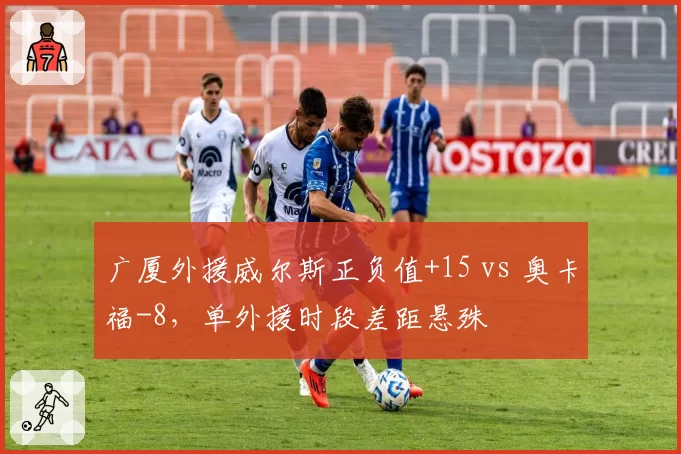广厦外援威尔斯正负值+15 vs 奥卡福-8，单外援时段差距悬殊