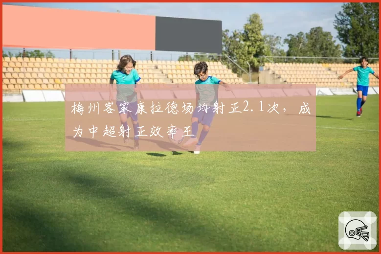 梅州客家康拉德场均射正2.1次，成为中超射正效率王