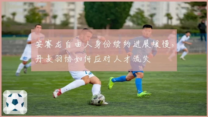 安赛龙自由人身份续约进展缓慢,丹麦羽协如何应对人才流失