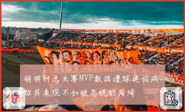 胡明轩总决赛MVP数据遭球迷诟病，称其表现不如被忽视的周琦