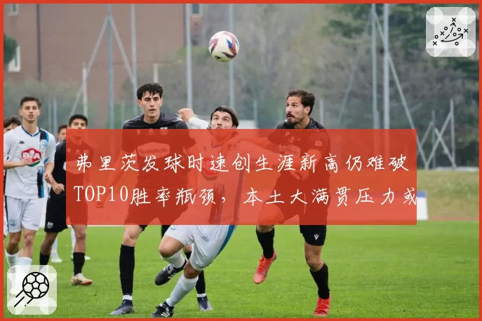 弗里茨发球时速创生涯新高仍难破TOP10胜率瓶颈，本土大满贯压力或成关键变量