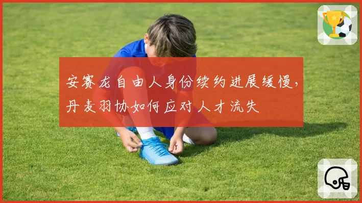 安赛龙自由人身份续约进展缓慢，丹麦羽协如何应对人才流失