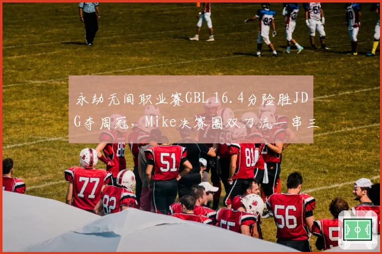 永劫无间职业赛GBL 16.4分险胜JDG夺周冠,Mike决赛圈双刀流一串三改写积分榜?