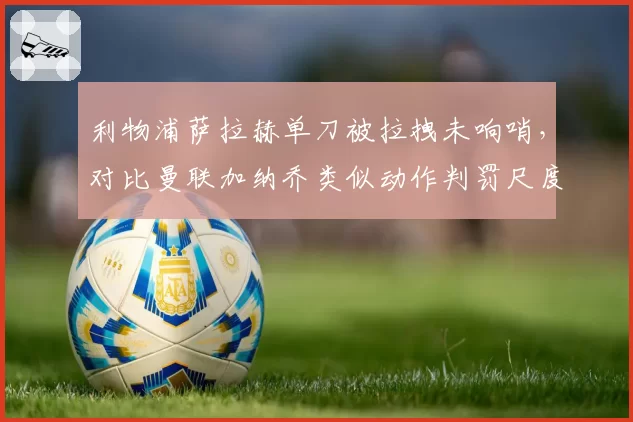 利物浦萨拉赫单刀被拉拽未响哨,对比曼联加纳乔类似动作判罚尺度天差地别