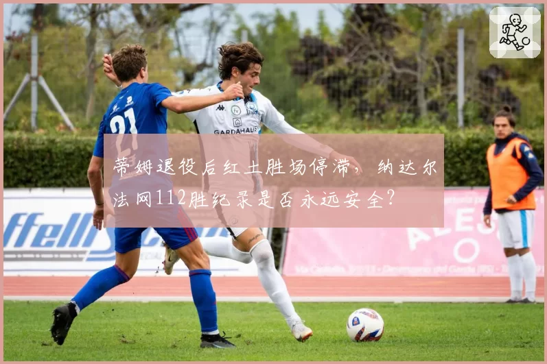 蒂姆退役后红土胜场停滞,纳达尔法网112胜纪录是否永远安全?