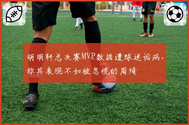 胡明轩总决赛MVP数据遭球迷诟病，称其表现不如被忽视的周琦