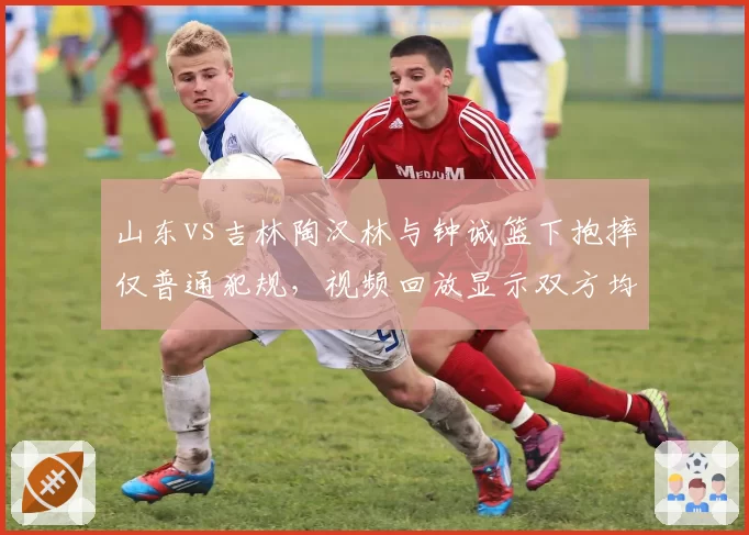 山东vs吉林陶汉林与钟诚篮下抱摔仅普通犯规，视频回放显示双方均有危险动作赛后无追加