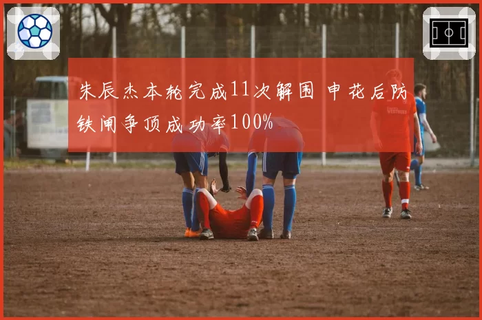 朱辰杰本轮完成11次解围 申花后防铁闸争顶成功率100%