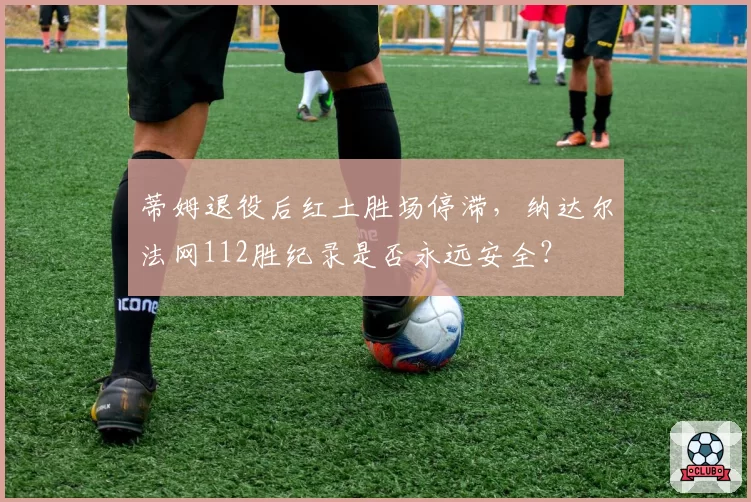 蒂姆退役后红土胜场停滞,纳达尔法网112胜纪录是否永远安全?