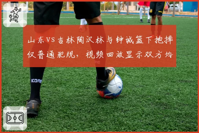 山东vs吉林陶汉林与钟诚篮下抱摔仅普通犯规，视频回放显示双方均有危险动作赛后无追加