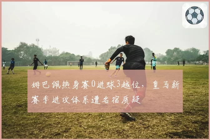 姆巴佩热身赛0进球3越位，皇马新赛季进攻体系遭名宿质疑