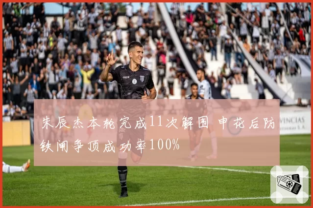 朱辰杰本轮完成11次解围 申花后防铁闸争顶成功率100%