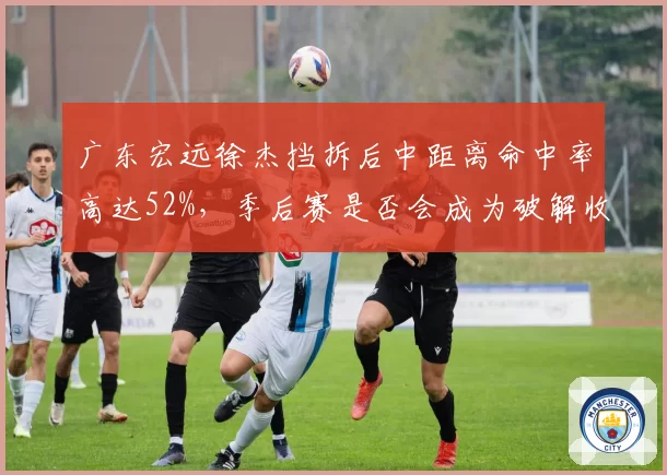 广东宏远徐杰挡拆后中距离命中率高达52%,季后赛是否会成为破解收缩防线利器?