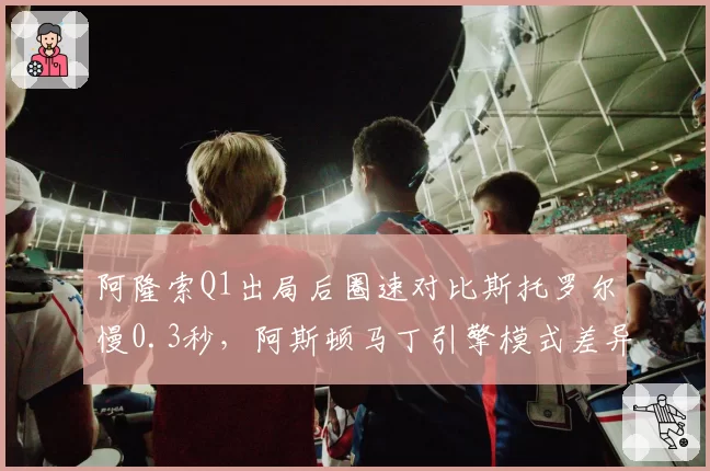 阿隆索Q1出局后圈速对比斯托罗尔慢0.3秒，阿斯顿马丁引擎模式差异引发内讧猜测