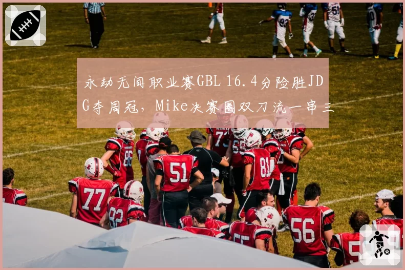 永劫无间职业赛GBL 16.4分险胜JDG夺周冠,Mike决赛圈双刀流一串三改写积分榜?