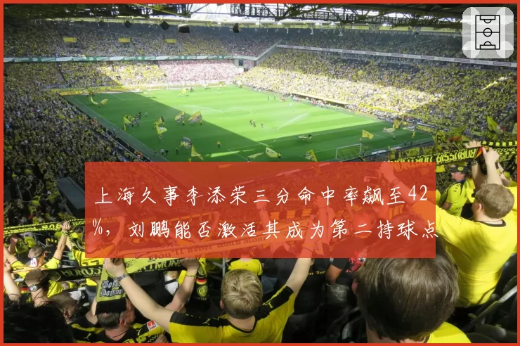 上海久事李添荣三分命中率飙至42%,刘鹏能否激活其成为第二持球点?
