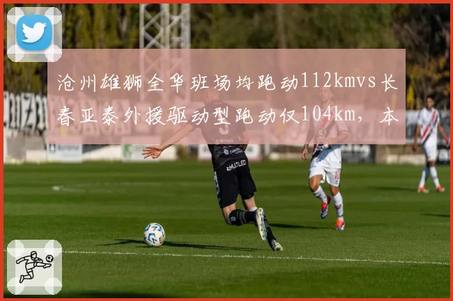 沧州雄狮全华班场均跑动112kmvs长春亚泰外援驱动型跑动仅104km，本土意志力数据引热议