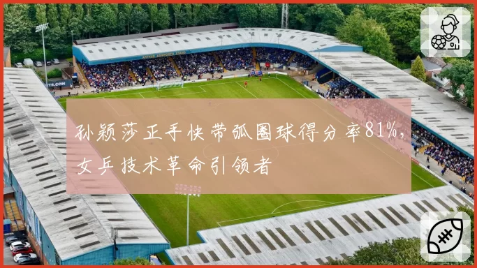 孙颖莎正手快带弧圈球得分率81%,女乒技术革命引领者