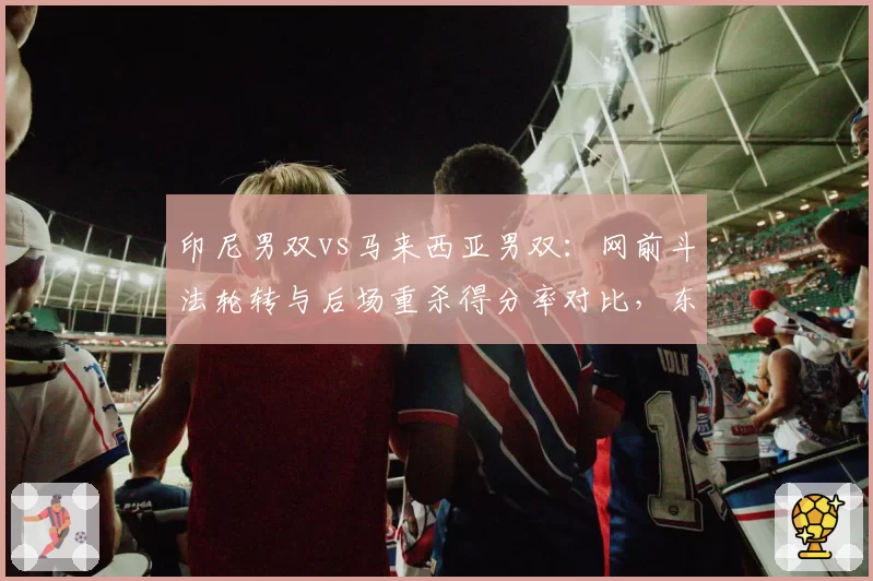 印尼男双vs马来西亚男双:网前斗法轮转与后场重杀得分率对比,东南亚对抗升级