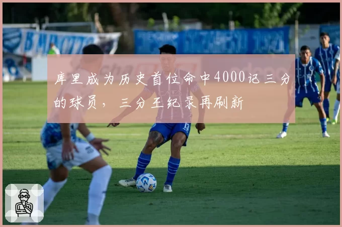 库里成为历史首位命中4000记三分的球员，三分王纪录再刷新