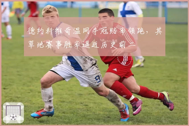 德约科维奇温网夺冠赔率领跑,其草地赛事胜率逼近历史前二